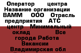 Оператор Call-центра › Название организации ­ ВАММ  , ООО › Отрасль предприятия ­ АТС, call-центр › Минимальный оклад ­ 13 000 - Все города Работа » Вакансии   . Владимирская обл.,Вязниковский р-н